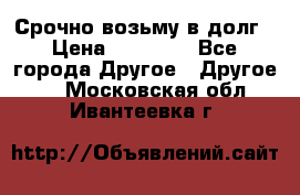 Срочно возьму в долг › Цена ­ 50 000 - Все города Другое » Другое   . Московская обл.,Ивантеевка г.